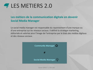 Samir SIRAT | | ISCOM
Les métiers de la communication digitale en devenir
Social Media Manager
Le social media manager est responsable du rayonnement d’une marque ou
d’une entreprise sur les réseaux sociaux. Il définit la stratégie marketing,
éditoriale et valorise ainsi l’image de l’entreprise par le biais des médias digitaux
et des réseaux sociaux.
LES METIERS 2.0
 