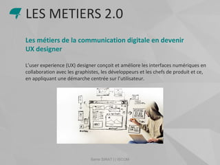 Samir SIRAT | | ISCOM
Les métiers de la communication digitale en devenir
UX designer
L’user experience (UX) designer conçoit et améliore les interfaces numériques en
collaboration avec les graphistes, les développeurs et les chefs de produit et ce,
en appliquant une démarche centrée sur l’utilisateur.
LES METIERS 2.0
 