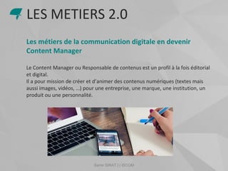 Samir SIRAT | | ISCOM
Les métiers de la communication digitale en devenir
Content Manager
Le Content Manager ou Responsable de contenus est un profil à la fois éditorial
et digital.
Il a pour mission de créer et d’animer des contenus numériques (textes mais
aussi images, vidéos, …) pour une entreprise, une marque, une institution, un
produit ou une personnalité.
LES METIERS 2.0
 