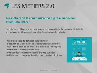 Samir SIRAT | | ISCOM
Les métiers de la communication digitale en devenir
Chief Data Officer
Le chief data officer a pour principale mission de piloter la stratégie digitale de
son entreprise à l'aide de toutes les données qu'elle collecte.
- Créer une base de données et l'organiser
- S'assurer de la qualité et de la cohérence des données
- Exploiter la base de données des clients de l'entreprise
- Optimiser et accroître cette base
- Réaliser des rapports sur les différentes données
- Définir une stratégie en fonction des données récoltées
LES METIERS 2.0
 