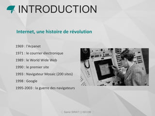 Internet, une histoire de révolution
1969 : l'Arpanet
1971 : le courrier électronique
1989 : le World Wide Web
1990 : le premier site
1993 : Navigateur Mosaic (200 sites)
1998 : Google
1995-2003 : la guerre des navigateurs
INTRODUCTION
Samir SIRAT | | ISCOM
 