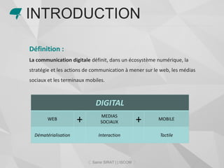 Définition :
La communication digitale définit, dans un écosystème numérique, la
stratégie et les actions de communication à mener sur le web, les médias
sociaux et les terminaux mobiles.
INTRODUCTION
Samir SIRAT | | ISCOM
 