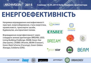 ЕНЕРГОЕФЕКТИВНІСТЬ
2015 Семінар 14.05.2015 Київ, Будинок архітектора
організатори доповідач
Напрямки впровадження енегоефективності:
пристрої, енергозбереження, стала енергетика,
промисловість, транспортні засоби,
будівництво, альтернативні палива.
Впровадження енергофективності через
стандарти зеленої архітектури: BREEAM, LEED,
Living Building Challenge, DGNB, Green Star
(Австралія), CASBEE (Японія), BEAM (Гонконг),
Green Mark Scheme (Сінгапур), Green Globes
(Канада), Estidama (ОАЕ).
 
