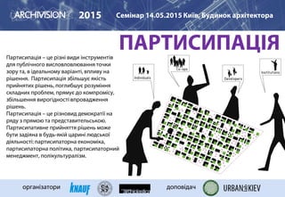 ПАРТИСИПАЦІЯПартисипація – це різні види інструментів
для публічного висловловлювання точки
зору та, в ідеальному варіанті, впливу на
рішення. Партисипація збільшує якість
прийнятих рішень, поглибшує розуміння
складних проблем, прямує до компромісу,
збільшення вирогідності впровадження
рішень.
Партисипація – це різновид демократії на
ряду з прямою та представительською.
Партисипативне прийняття рішень може
бути задіяна в будь-якій царині людської
діяльності: партисипаторна економіка,
партисипаторна політика, партисипаторний
менеджмент, полікультуралізм.
2015 Семінар 14.05.2015 Київ, Будинок архітектора
організатори доповідач
 