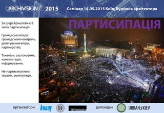 ПАРТИСИПАЦІЯЗа Шері Арнштейн є 8
типів партисипації -
Громадська влада:
громадський контроль,
делегування влади,
партнерство;
Токенізм: заспокоєння,
консультація,
інформування;
Не-партисипативні:
терапія, маніпуляція.
9-а: МАЙДАН
2015 Семінар 14.05.2015 Київ, Будинок архітектора
організатори доповідач
 