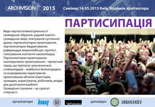 ПАРТИСИПАЦІЯВиди партиспативної діяльності:
громадське зібрання, радний комітет,
громадське жюрі, опитування суспільної
думки, партисипаторне проектування,
партисипаторне бюджетування,
референдум, мікроплебісцит, протест,
голосування, контактні законотворці.
Партисипаторне проектування
(кооперативне проектування) – проектний
підхід, що пропогує залучення всіх
стейкхолдерів – майбутніх безпосередніх
та осередованих користувачів
проектованих об’єктів (інвесторів,
громадян, користувачів, робітників, влади)
для досягнення юзабіліті.
Громадські слухання – це сурогат
співучасті.
2015 Семінар 14.05.2015 Київ, Будинок архітектора
організатори доповідач
 