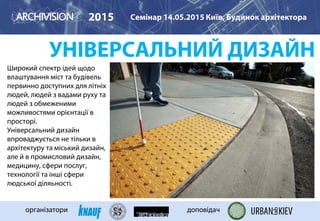 УНІВЕРСАЛЬНИЙ ДИЗАЙН
Широкий спектр ідей щодо
влаштування міст та будівель
первинно доступних для літніх
людей, людей з вадами руху та
людей з обмеженими
можливостями орієнтації в
просторі.
Універсальний дизайн
впроваджується не тільки в
архітектуру та міський дизайн,
але й в промисловий дизайн,
медицину, сфери послуг,
технології та інші сфери
людської діляьності.
2015 Семінар 14.05.2015 Київ, Будинок архітектора
організатори доповідач
 