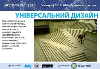 УНІВЕРСАЛЬНИЙ ДИЗАЙН
Універсальний дизайн –
це понижені бордюри,
похилі пандуси, широкі
тротуари, ліфти,
навігація звуком та
шрифтом Брейля,
підйомники для візків,
пристосований
громадський транспорт,
дизайн меблів та
санвузлів.
2015 Семінар 14.05.2015 Київ, Будинок архітектора
організатори доповідач
 