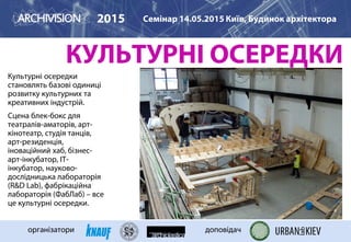 КУЛЬТУРНІ ОСЕРЕДКИ
Культурні осередки
становлять базові одиниці
розвитку культурних та
креативних індустрій.
Сцена блек-бокс для
театралів-аматорів, арт-
кінотеатр, студія танців,
арт-резиденція,
іноваційний хаб, бізнес-
арт-інкубатор, ІТ-
інкубатор, науково-
дослідницька лабораторія
(R&D Lab), фабрікаційна
лабораторія (ФабЛаб) – все
це культурні осередки.
2015 Семінар 14.05.2015 Київ, Будинок архітектора
організатори доповідач
FABLAB IAAC BARCELONA
 