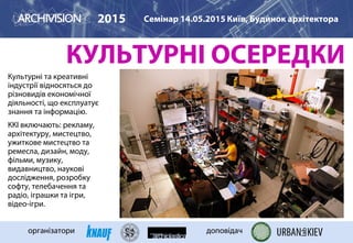 КУЛЬТУРНІ ОСЕРЕДКИ
Культурні та креативні
індустрії відносяться до
різновидів економічної
діяльності, що експлуатує
знання та інформацію.
ККІ включають: рекламу,
архітектуру, мистецтво,
ужиткове мистецтво та
ремесла, дизайн, моду,
фільми, музику,
видавництво, наукові
дослідження, розробку
софту, телебачення та
радіо, іграшки та ігри,
відео-ігри.
2015 Семінар 14.05.2015 Київ, Будинок архітектора
організатори доповідач
HACKERSPACE in SF
 