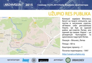UŽUPIO RES PUBLIKA
2015 Семінар 14.05.2015 Київ, Будинок архітектора
організатори доповідач
Колишні задвірки Вільнюса,
багаті на творчі спільноти, що
посіли в численних сквотах,
об’явили себе республікою
Ужупіс. Це був не єдиний
район арт-сквотів Литви, але
єдиний що вижив. Наразі – це
резиденція Культурних та
креативних індустрій Литви.
Локація – Вільнюс, Литва
Площа – 60 га
Кошторис проекту – ?
Початок перетворень - 1997
http://uzupis.uchplus.org
 