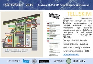 TELLISKIIVI
2015 Семінар 14.05.2015 Київ, Будинок архітектора
організатори доповідач
Промзона колишнього
секретного заводу на межі
Таллінну перетворена на
офісний комплекс з арт-
кластером, що включає
театральний центр ВабаЛаба,
ресторани та лабораторії,
відкритий громадський
простір.
Локація – Таллінн, Естонія
Площа будівель – 25000 м2
Кошторис проекту – 50 млн €
Початок перетворень - 2010
http://telliskivi.eu/
 