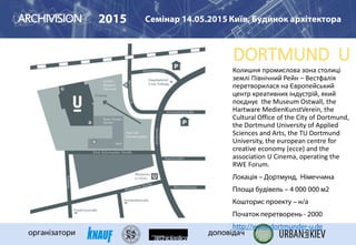 DORTMUND U
2015 Семінар 14.05.2015 Київ, Будинок архітектора
організатори доповідач
Колишня промислова зона столиці
землі Північний Рейн – Вестфалія
перетворилася на Європейський
центр креативних індустрій, який
поєднує the Museum Ostwall, the
Hartware MedienKunstVerein, the
Cultural Office of the City of Dortmund,
the Dortmund University of Applied
Sciences and Arts, the TU Dortmund
University, the european centre for
creative economy (ecce) and the
association U Cinema, operating the
RWE Forum.
Локація – Дортмунд, Німеччина
Площа будівель – 4 000 000 м2
Кошторис проекту – н/а
Початок перетворень - 2000
http://www.dortmunder-u.de
 