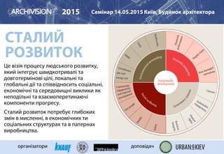 Це візія процесу людського розвитку,
який інтегрує швидкотривалі та
довготермінові цілі, локальні та
глобальні дії та співвідносить соціальні,
економічні та середовищні виклики як
неподільні та взаємоперетинаючі
компоненти прогресу.
Сталий розвиток потребує глибоких
змін в мисленні, в економічних ти
соціальних структурах та в патернах
виробництва.
2015 Семінар 14.05.2015 Київ, Будинок архітектора
організатори доповідач
СТАЛИЙ
РОЗВИТОК
 