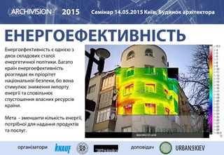 ЕНЕРГОЕФЕКТИВНІСТЬ
2015 Семінар 14.05.2015 Київ, Будинок архітектора
організатори доповідач
Енергоефективність є однією з
двох складових сталої
енергетичної політики. Багато
країн енергоефективність
розглядає як пріорітет
національної безпеки, бо вона
стимулює зниження імпорту
енергії та сповільнює
спустошення власних ресурсів
країни.
Мета - зменшити кількість енергії,
потрібної для надання продуктів
та послуг.
 