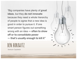 Ben Horowitz
“Big companies have plenty of great
ideas, but they do not innovate
because they need a whole hierarchy
of people to agree that a new idea is
good in order to pursue it. If one
smart person figures out something
wrong with an idea — often to show
oﬀ or to consolidate power
— that’s usually enough to kill it”
Venture Capitalist
 