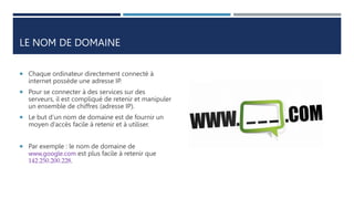 LE NOM DE DOMAINE
 Chaque ordinateur directement connecté à
internet possède une adresse IP.
 Pour se connecter à des services sur des
serveurs, il est compliqué de retenir et manipuler
un ensemble de chiffres (adresse IP).
 Le but d’un nom de domaine est de fournir un
moyen d’accès facile à retenir et à utiliser.
 Par exemple : le nom de domaine de
www,google.com est plus facile à retenir que
142.250.200.228.
 