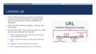 L’ADRESSE URL
 L’URL (Uniform Ressource Locator) est l’adresse
unique qui permet d’accéder à une page web à
partir de sa saisie dans la barre d’adresses du
navigateur.
 L‘URL est communément appelée : l’adresse web
d’une page.
 Prenons l’exemple : https://www.google.com, cette
dernière est composée de 4 parties :
 https : qui désigne le protocole de communication
pour accéder au site web ;
 www : est la norme pour les sites web (world wide
web) ;
 google : le nom de domaine du site web ;
 com : désigne l’extension du nom de domaine
 