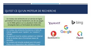 QU’EST CE QU’UN MOTEUR DE RECHERCHE
Un moteur de recherche est un service en ligne
permettant de trouver facilement une de ces pages
sur le Web grâce à un ou plusieurs mots-clés
renseignés dans un formulaire de recherche.
• Un moteur de recherche fonctionne à l’aide de
robots (appelés aussi “spiders” ou “crawlers”)
chargés
• de parcourir tout le contenu présent sur internet
et de le stocker dans d’immenses bases de
données.
• Le contenu est ensuite analysé puis trié avant
d’être mis à disposition des utilisateurs. Il est
impossible
• de parcourir en une journée tous les fichiers
stockés sur internet.
 