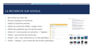 LA RECHERCHE SUR GOOGLE
1. Bien choisir ses mots clés.
2. Ne pas compliquer sa recherche.
3. Utiliser la recherche avancée.
4. Utiliser les recherches ciblées : images, livres …
5. Mettez des guillemets pour les termes exacts.
6. Utiliser le * comme jocker de recherche. « * digitale »
7. Utiliser – pour exclure des recherches.
8. Utiliser « site: » pour rechercher sur un site spécifique.
9. Utiliser « filetype: » pour rechercher des fichiers spécifiques.
 