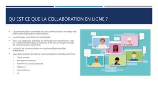 QU’EST CE QUE LA COLLABORATION EN LIGNE ?
 La communication synchrone est une communication en temps réel
entre deux ou plusieurs interlocuteurs.
 Les échanges sont directs et instantanés.
 Dans une classe par exemple, les échanges sont synchrones, mais
en contexte de formation à distance, ils se font au moyen d’outils
de communication synchrone.
 Les outils de communication en synchrone favorisent les
interactions.
 voici des exemples d’outils de communication en mode synchrone :
 Classe virtuelle,
 Messagerie instantanée,
 Plateforme de travail collaboratif,
 Téléphone,
 Visioconférence,
 Etc.
 