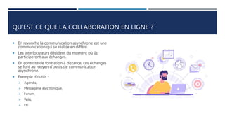 QU’EST CE QUE LA COLLABORATION EN LIGNE ?
 En revanche la communication asynchrone est une
communication qui se réalise en différé.
 Les interlocuteurs décident du moment où ils
participeront aux échanges.
 En contexte de formation à distance, ces échanges
se font au moyen d’outils de communication
asynchrone.
 Exemple d’outils :
 Agenda,
 Messagerie électronique,
 Forum,
 Wiki,
 Etc
 