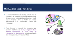 MESSAGERIE ÉLECTRONIQUE
 Le courrier électronique, courriel, e-mail, mail est
un service de transmission de messages écrits et
de documents envoyés électroniquement via le
réseau Internet dans la boîte aux lettres
électronique d’un destinataire choisi par
l’émetteur.
 Pour émettre et recevoir des messages par
courrier électronique, il faut disposer d’une
adresse électronique et d’un client de
messagerie ou d’un webmail permettant l’accès
aux messages via un navigateur Web.
 