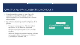 QU’EST-CE QU’UNE ADRESSE ÉLECTRONIQUE ?
 Une adresse électronique est une chaine de
caractère qui identifie une boîte aux lettres
électroniques où l’on peut recevoir des courriers
électroniques.
 Les adresses électroniques sont composées de 3
parties
o Une partie locale qui permet d'identifier la boite
électronique sur un serveur de messagerie,
o Le signe @ qui sépare la partie locale du nom de
domaine,
o Le nom de domaine qui permet d'identifier le serveur
de messagerie. Il doit être composé d'un label et
d'une extension (.com .edu .net ...).
 