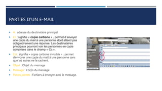 PARTIES D’UN E-MAIL
 A : adresse du destinataire principal
 Cc : signifie « copie carbone » , permet d’envoyer
une copie du mail à une personne dont attend pas
obligatoirement une réponse. Les destinataires
principaux pourront voir les personnes en copie
comprises dans le champ « Cc ».
 Cci : signifie « copie carbone invisible » . permet
d’envoyer une copie du mail à une personne sans
que les autres ne le sachent.
 Objet : Objet du message
 Message : Corps du message
 Pièces jointes : Fichiers à envoyer avec le message.
 