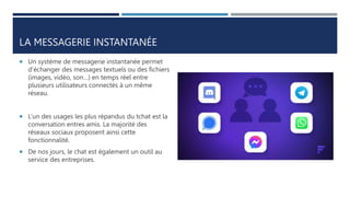 LA MESSAGERIE INSTANTANÉE
 Un système de messagerie instantanée permet
d’échanger des messages textuels ou des fichiers
(images, vidéo, son…) en temps réel entre
plusieurs utilisateurs connectés à un même
réseau.
 L’un des usages les plus répandus du tchat est la
conversation entres amis. La majorité des
réseaux sociaux proposent ainsi cette
fonctionnalité.
 De nos jours, le chat est également un outil au
service des entreprises.
 