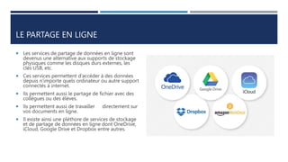 LE PARTAGE EN LIGNE
 Les services de partage de données en ligne sont
devenus une alternative aux supports de stockage
physiques comme les disques durs externes, les
clés USB, etc.
 Ces services permettent d’accéder à des données
depuis n’importe quels ordinateur ou autre support
connectés à internet.
 Ils permettent aussi le partage de fichier avec des
collègues ou des élèves.
 Ils permettent aussi de travailler directement sur
vos documents en ligne.
 Il existe ainsi une pléthore de services de stockage
et de partage de données en ligne dont OneDrive,
iCloud, Google Drive et Dropbox entre autres.
 
