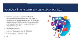 POURQUOI ÊTRE PRÉSENT SUR LES RÉSEAUX SOCIAUX ?
 Créer du lien avec sa communauté, en la
sollicitant et demandant son avis, des idées, la
participation à des évènements, etc, en devenant
aussi une source d’information fiable et crédible
pour eux, en répondant à ses questions et en
interagissant avec elle,
 Maintenir un contact,
 Créer un réseau potentiel de diffusion,
 Communiquer à moindre cout,
 Etc.
 