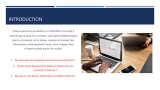 INTRODUCTION
Chaque personne possédant un ordinateur connecté à
Internet par le biais d’un routeur, une ligne téléphonique
peut se connecter sur le réseau, recevoir et envoyer des
informations instantanément (texte, sons, images) dans
n’importe quelle partie du monde.
 Par quoi peut-on remplacer les termes en surbrillance ?
 Quels autres équipements peut-on utiliser pour se
connecter à Internet ?
 De quoi a-t-on besoin d’autre pour accéder à Internet ?
 
