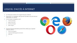 LOGICIEL D’ACCÈS À INTERNET
 Un internaute a besoin d’un logiciel d’accès à Internet.
 Aujourd’hui, un navigateur web permet d’accéder à tous les services
disponibles sur Internet.
 Les principaux navigateurs sont :
 Firefox de Mozilla,
 Edge de Microsoft,
 Chrome de Google,
 Safari d’Apple …
 D’autres logiciels spécialisés peuvent être utilisés pour exploiter
Internet, comme :
 Client de messagerie,
 Logiciel de téléchargement de fichiers.
 Client P2P.
 …
 