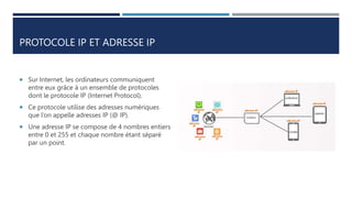 PROTOCOLE IP ET ADRESSE IP
 Sur Internet, les ordinateurs communiquent
entre eux grâce à un ensemble de protocoles
dont le protocole IP (Internet Protocol).
 Ce protocole utilise des adresses numériques
que l’on appelle adresses IP (@ IP).
 Une adresse IP se compose de 4 nombres entiers
entre 0 et 255 et chaque nombre étant séparé
par un point.
 