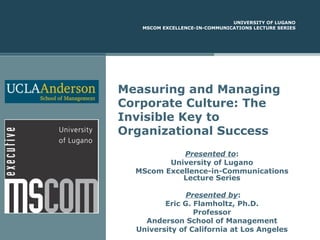 UNIVERSITY OF LUGANO
MSCOM EXCELLENCE-IN-COMMUNICATIONS LECTURE SERIES

Measuring and Managing
Corporate Culture: The
Invisible Key to
Organizational Success
Presented to:
University of Lugano
MScom Excellence-in-Communications
Lecture Series
Presented by:
Eric G. Flamholtz, Ph.D.
Professor
Anderson School of Management
University of California at Los Angeles

 