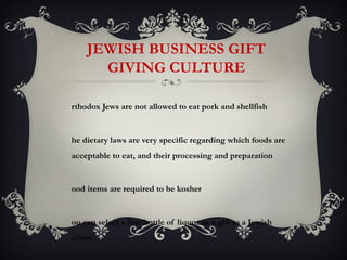 JEWISH BUSINESS GIFT
      GIVING CULTURE

rthodox Jews are not allowed to eat pork and shellfish


he dietary laws are very specific regarding which foods are
acceptable to eat, and their processing and preparation


ood items are required to be kosher


ou can select a fine bottle of liquor as a gift to a Jewish
client
 
