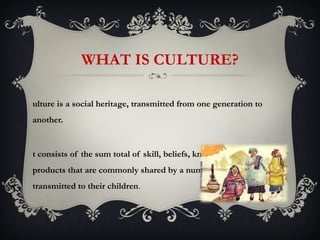 WHAT IS CULTURE?

ulture is a social heritage, transmitted from one generation to
another.


t consists of the sum total of skill, beliefs, knowledge and
products that are commonly shared by a number of people and
transmitted to their children.
 