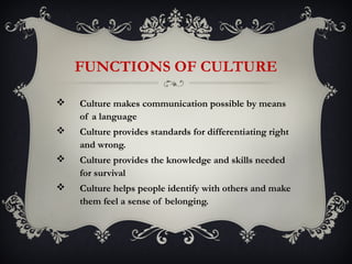 FUNCTIONS OF CULTURE

   Culture makes communication possible by means
    of a language
   Culture provides standards for differentiating right
    and wrong.
   Culture provides the knowledge and skills needed
    for survival
   Culture helps people identify with others and make
    them feel a sense of belonging.
 
