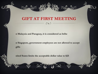 GIFT AT FIRST MEETING


n Malaysia and Paraguay, it is considered as bribe


n Singapore, government employees are not allowed to accept
gifts


nited States limits the acceptable dollar value to $25


n some countries like Japan, Indonesia and the Philippines,
exchanging gifts is strongly rooted in tradition
 