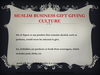 MUSLIM BUSINESS GIFT GIVING
         CULTURE

ifts of liquor or any product that contains alcohol, such as
perfume, would never be selected to give.


lso, forbidden are products or foods from scavengers, which
includes pork, birds, etc


good gift for a devout Muslim is a compass.


Gifts are presented using the right hand, or both hands
 