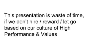 This presentation is waste of time,
if we don’t hire / reward / let go
based on our culture of High
Performance & Values
 
