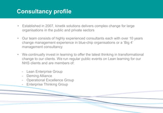 Consultancy profile
• Established in 2007, kinetik solutions delivers complex change for large
organisations in the public and private sectors
• Our team consists of highly experienced consultants each with over 10 years
change management experience in blue-chip organisations or a ‘Big 4’
management consultancy
• We continually invest in learning to offer the latest thinking in transformational
change to our clients. We run regular public events on Lean learning for our
NHS clients and are members of:
- Lean Enterprise Group
- Deming Alliance
- Operational Excellence Group
- Enterprise Thinking Group
 