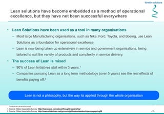 - 3 -
Confidential not to be used without consent
Lean solutions have become embedded as a method of operational
excellence, but they have not been successful everywhere
• Lean Solutions have been used as a tool in many organisations
– Most large Manufacturing organisations, such as Nike, Ford, Toyota, and Boeing, use Lean
Solutions as a foundation for operational excellence.
– Lean is now being taken up extensively in service and government organisations, being
tailored to suit the variety of products and complexity in service delivery.
• The success of Lean is mixed
– 90% of Lean Initiatives stall within 3 years.1
– Companies pursuing Lean as a long term methodology (over 5 years) see the real effects of
benefits paying off.2
Lean is not a philosophy, but the way its applied through the whole organisation
1. Source: Stiles Associates Survey: http://leanexecs.com/about/thought-leadership/
2. Source: Stiles Associates Survey: http://www.slideshare.net/grovermj/stilesleanleadershipsurveyspring09
 