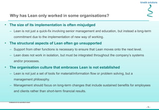 - 5 -
Confidential not to be used without consent
Why has Lean only worked in some organisations?
• The size of its implementation is often misjudged
– Lean is not just a quick-fix involving senior management and education, but instead a long-term
commitment due to the implementation of new way of working.
• The structural aspects of Lean often go unsupported
– Support from other functions is necessary to ensure that Lean moves onto the next level.
– Lean does not work in isolation, but must be integrated throughout the company’s systems
and/or processes.
• The organisation culture that embraces Lean is not established
– Lean is not just a set of tools for material/information flow or problem solving, but a
management philosophy.
– Management should focus on long-term changes that include sustained benefits for employees
and clients rather than short-term financial results.
 