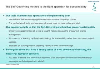 - 7 -
Confidential not to be used without consent
The Self-Governing method is the right approach for sustainability
• Our table illustrates two approaches of implementing Lean
– Hierarchal or Self-Governing approaches stem from the company’s culture.
– The method which suits your company structure must be clear before you start.
• Our experience tells us that the Self-Governing method has greater sustainability
– Employee engagement on all levels is sought, helping to ease the pressure of change
management.
– It focuses on a ‘learning by doing’ methodology for sustainability rather than short-term project
success.
– It focuses on building internal capability rapidly in order to drive change.
• For organisations that have a strong sense of a top down way of working, the
hierarchal approach can work
– You need to ensure that there is full alignment of all employees in vision and that leadership
messages are fully aligned with all staff.
 