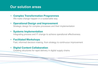 Our solution areas
• Complex Transformation Programmes
We make change happen in a sustainable way
• Operational Design and Improvement
Strategic design for complex processes and their implementation
• Systems Implementation
Integrating process and IT change to achieve operational effectiveness
• Facilitated Workshops
Fast, informed decision making, from strategy to continuous improvement
• Digital Content Collaboration
Creating structures for rapid delivery in digital supply chains
 