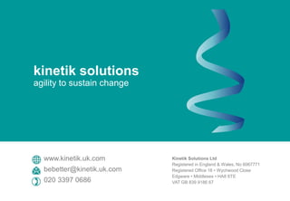 Kinetik Solutions Ltd
Registered in England & Wales, No 6067771
Registered Office 16 • Wychwood Close
Edgware • Middlesex • HA8 6TE
VAT GB 839 9186 67
www.kinetik.uk.com
bebetter@kinetik.uk.com
020 3397 0686
kinetik solutions
agility to sustain change
 