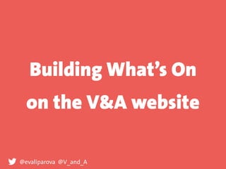 Building What’s On
on the V&A website
@evaliparova @V_and_A
 