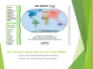 You can learn about any country in the WORLD
Just click on the continent and more options will come up.
Not sure… You can Search for your country at the top.
 